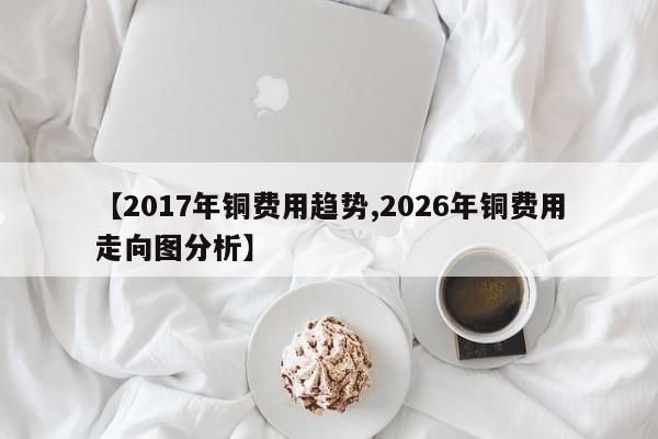 【2017年铜费用趋势,2026年铜费用走向图分析】