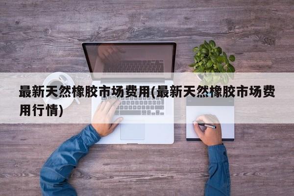 最新天然橡胶市场费用(最新天然橡胶市场费用行情)
