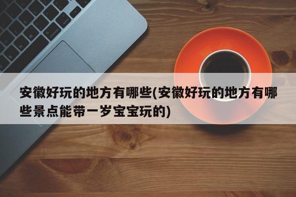 安徽好玩的地方有哪些(安徽好玩的地方有哪些景点能带一岁宝宝玩的)