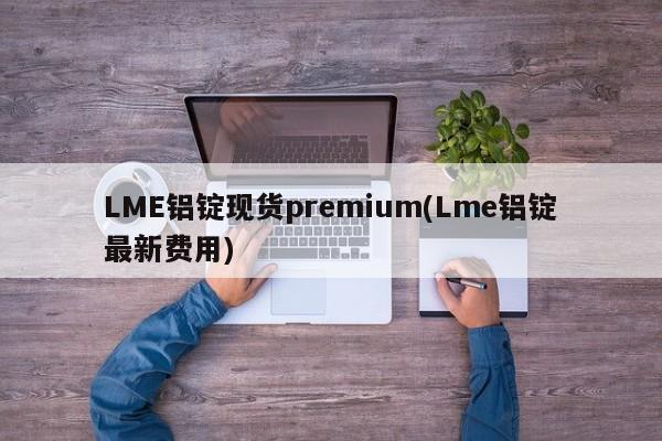 LME铝锭现货premium(Lme铝锭最新费用)