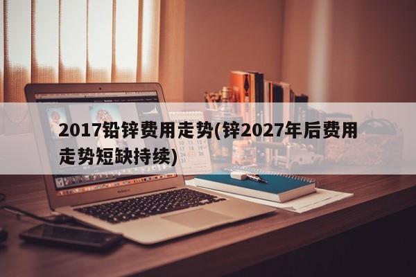 2017铅锌费用走势(锌2027年后费用走势短缺持续)
