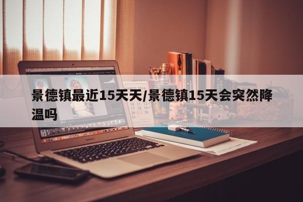 景德镇最近15天天/景德镇15天会突然降温吗