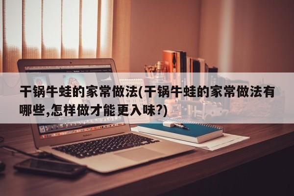 干锅牛蛙的家常做法(干锅牛蛙的家常做法有哪些,怎样做才能更入味?)