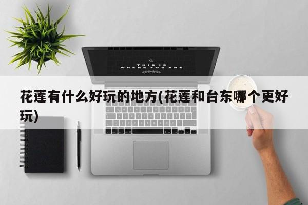 花莲有什么好玩的地方(花莲和台东哪个更好玩)