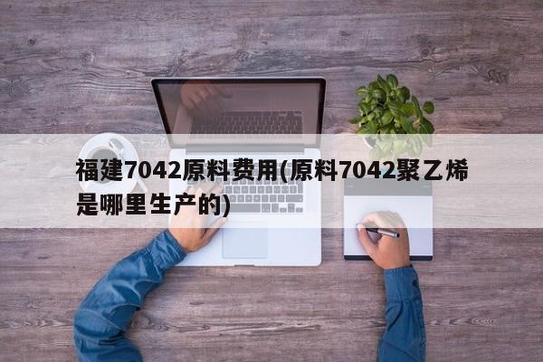 福建7042原料费用(原料7042聚乙烯是哪里生产的)