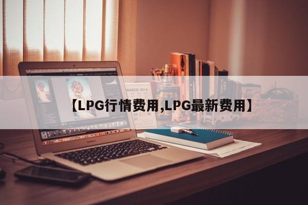 【LPG行情费用,LPG最新费用】