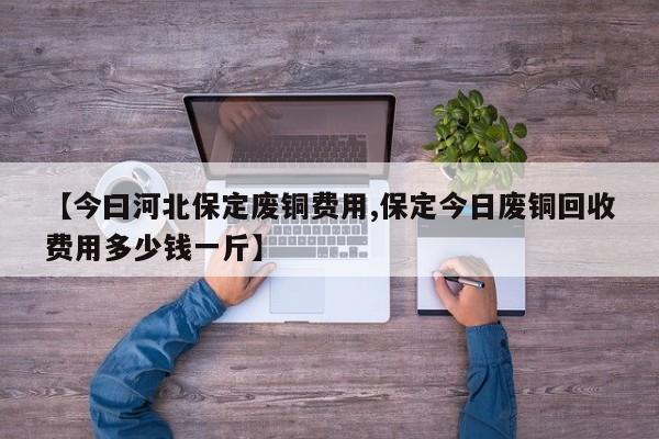 【今曰河北保定废铜费用,保定今日废铜回收费用多少钱一斤】