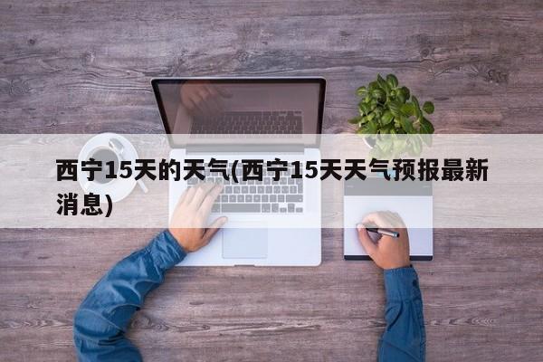 西宁15天的天气(西宁15天天气预报最新消息)