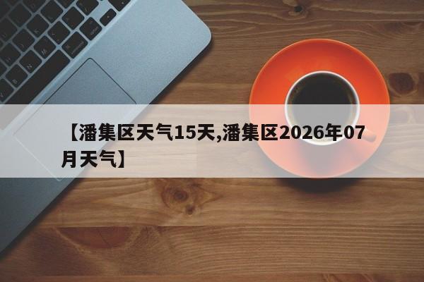 【潘集区天气15天,潘集区2026年07月天气】