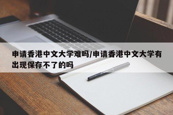 申请香港中文大学难吗/申请香港中文大学有出现保存不了的吗