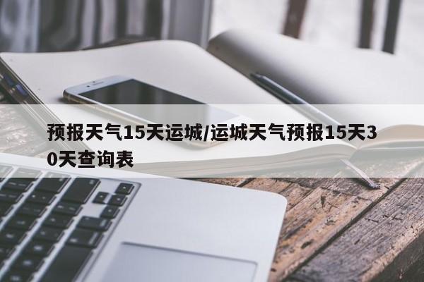 预报天气15天运城/运城天气预报15天30天查询表