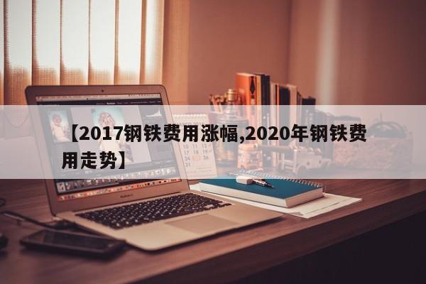 【2017钢铁费用涨幅,2020年钢铁费用走势】