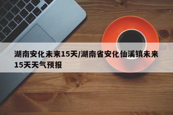 湖南安化未来15天/湖南省安化仙溪镇未来15天天气预报