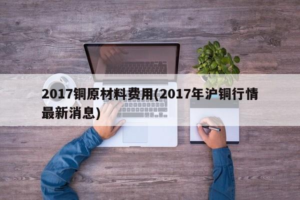 2017铜原材料费用(2017年沪铜行情最新消息)