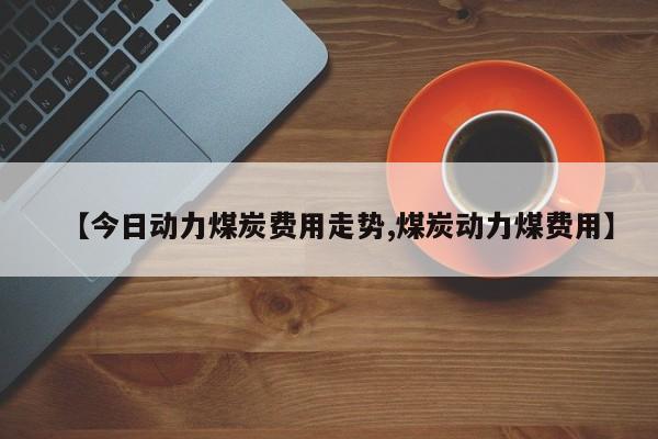 【今日动力煤炭费用走势,煤炭动力煤费用】