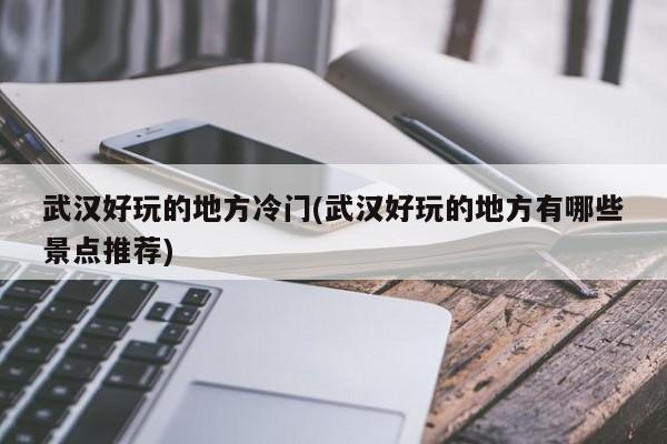 武汉好玩的地方冷门(武汉好玩的地方有哪些景点推荐)