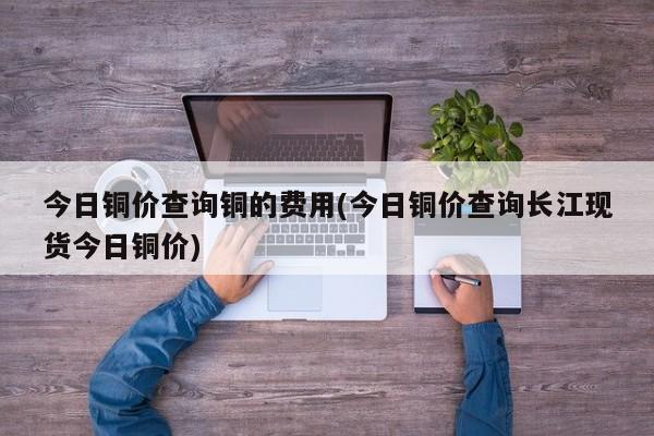 今日铜价查询铜的费用(今日铜价查询长江现货今日铜价)