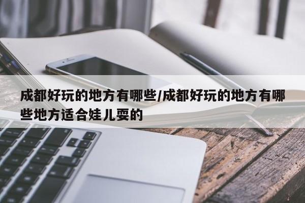 成都好玩的地方有哪些/成都好玩的地方有哪些地方适合娃儿耍的