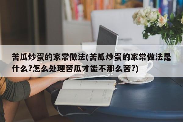 苦瓜炒蛋的家常做法(苦瓜炒蛋的家常做法是什么?怎么处理苦瓜才能不那么苦?)