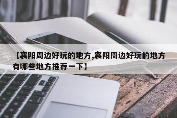 【襄阳周边好玩的地方,襄阳周边好玩的地方有哪些地方推荐一下】