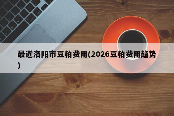 最近洛阳市豆粕费用(2026豆粕费用趋势)