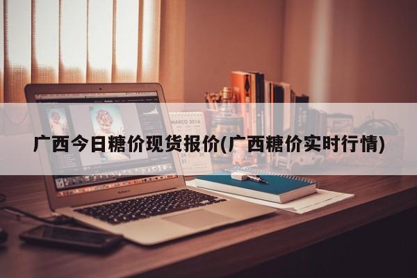 广西今日糖价现货报价(广西糖价实时行情)