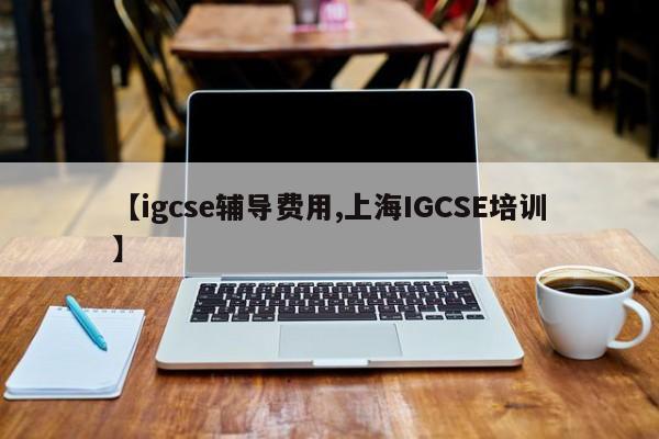 【igcse辅导费用,上海IGCSE培训】