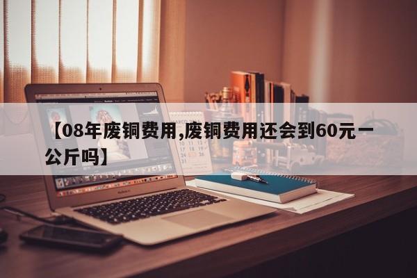 【08年废铜费用,废铜费用还会到60元一公斤吗】