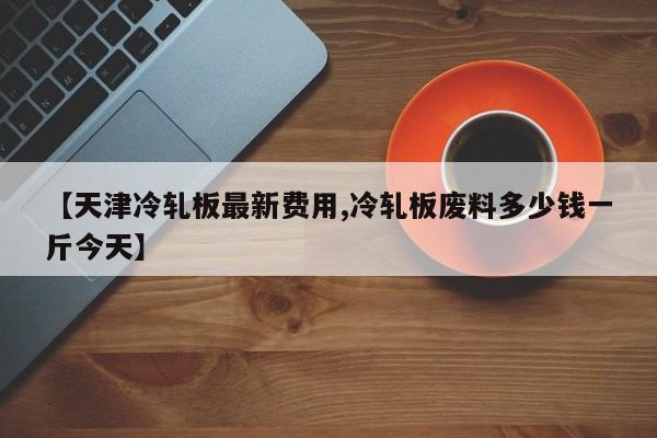 【天津冷轧板最新费用,冷轧板废料多少钱一斤今天】