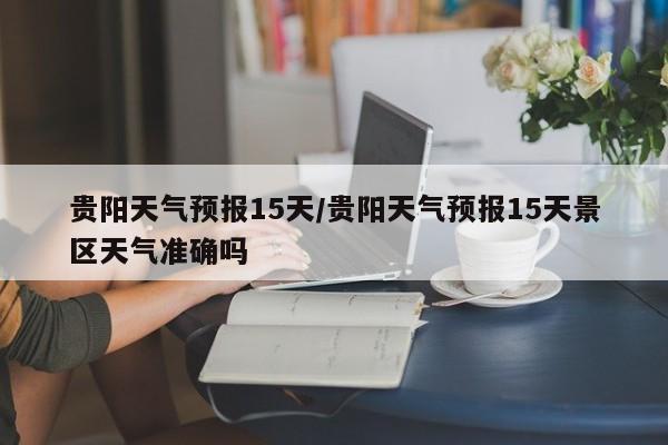 贵阳天气预报15天/贵阳天气预报15天景区天气准确吗