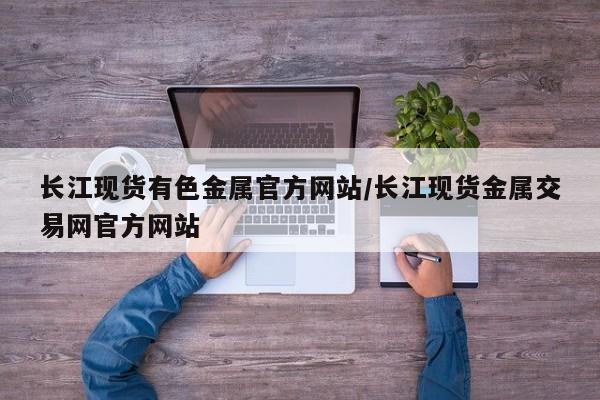 长江现货有色金属官方网站/长江现货金属交易网官方网站