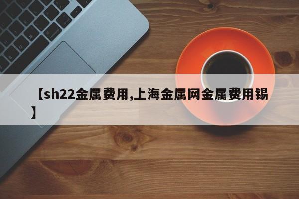 【sh22金属费用,上海金属网金属费用锡】