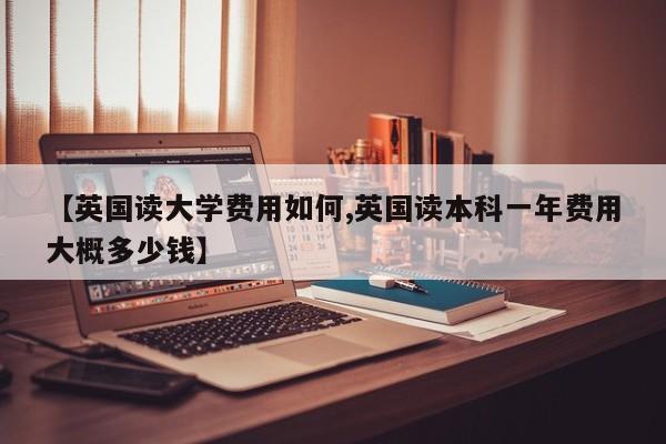 【英国读大学费用如何,英国读本科一年费用大概多少钱】