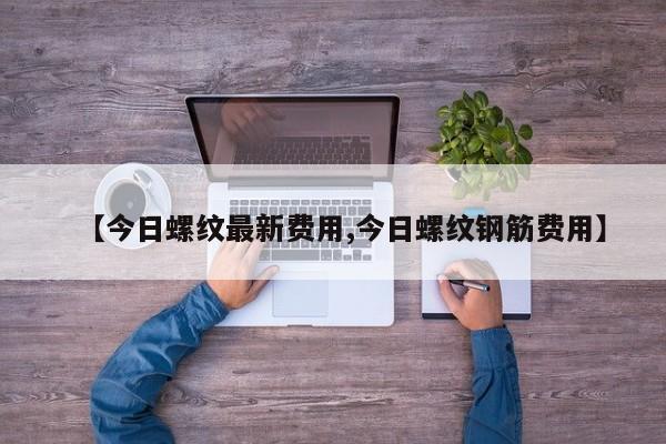 【今日螺纹最新费用,今日螺纹钢筋费用】