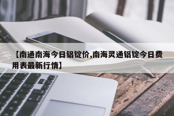 【南通南海今日铝锭价,南海灵通铝锭今日费用表最新行情】
