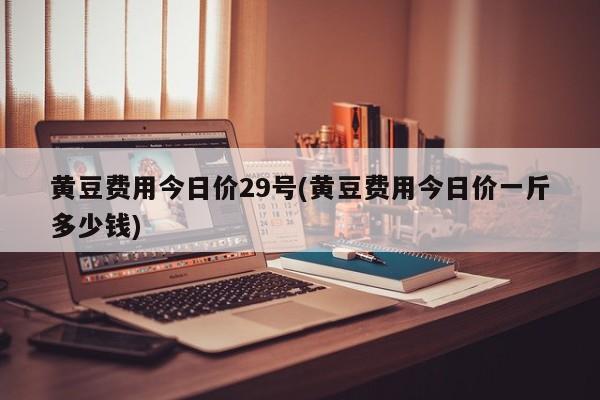 黄豆费用今日价29号(黄豆费用今日价一斤多少钱)