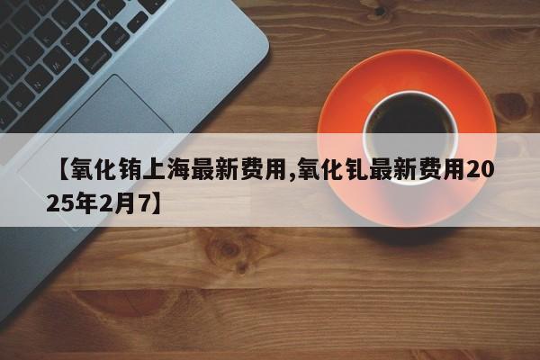 【氧化铕上海最新费用,氧化钆最新费用2025年2月7】