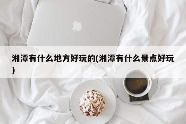 湘潭有什么地方好玩的(湘潭有什么景点好玩)