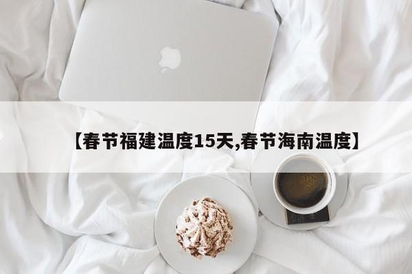 【春节福建温度15天,春节海南温度】