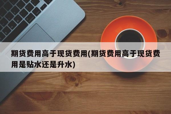 期货费用高于现货费用(期货费用高于现货费用是贴水还是升水)