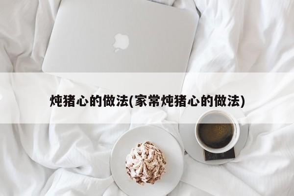 炖猪心的做法(家常炖猪心的做法)
