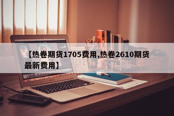 【热卷期货1705费用,热卷2610期货最新费用】