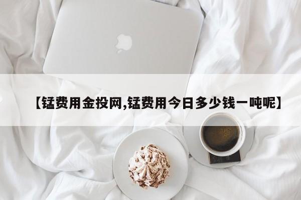 【锰费用金投网,锰费用今日多少钱一吨呢】