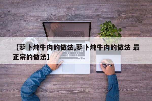 【萝卜炖牛肉的做法,萝卜炖牛肉的做法 最正宗的做法】