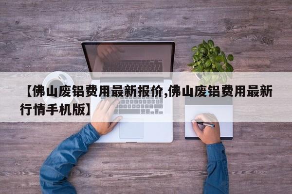 【佛山废铝费用最新报价,佛山废铝费用最新行情手机版】