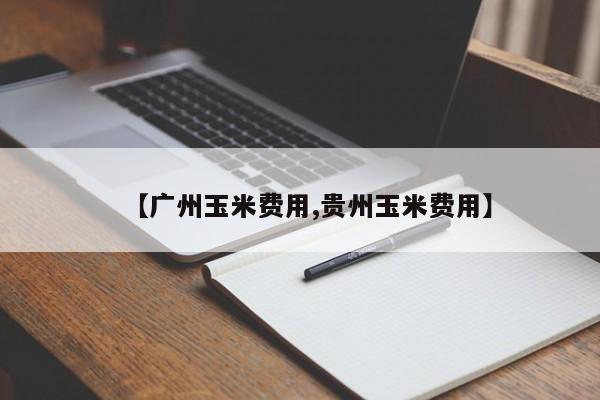 【广州玉米费用,贵州玉米费用】