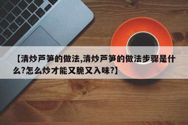 【清炒芦笋的做法,清炒芦笋的做法步骤是什么?怎么炒才能又脆又入味?】