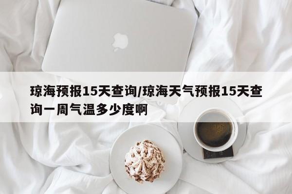 琼海预报15天查询/琼海天气预报15天查询一周气温多少度啊