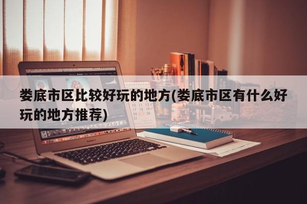 娄底市区比较好玩的地方(娄底市区有什么好玩的地方推荐)