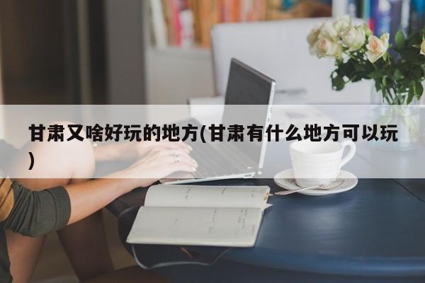 甘肃又啥好玩的地方(甘肃有什么地方可以玩)